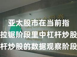 亚太股市在当前指数反复拉锯阶段里中杠杆炒股的数据观察阶段性观