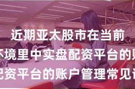 近期亚太股市在当前震荡市环境里中实盘配资平台的账户管理常见误