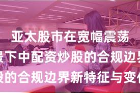 亚太股市在宽幅震荡周期背景下中配资炒股的合规边界新特征与变化